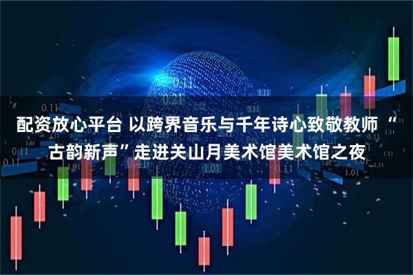 配资放心平台 以跨界音乐与千年诗心致敬教师 “古韵新声”走进关山月美术馆美术馆之夜