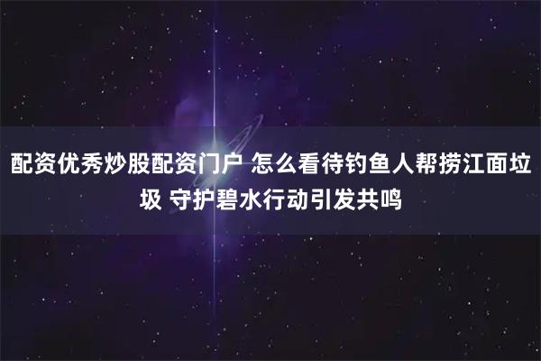 配资优秀炒股配资门户 怎么看待钓鱼人帮捞江面垃圾 守护碧水行动引发共鸣