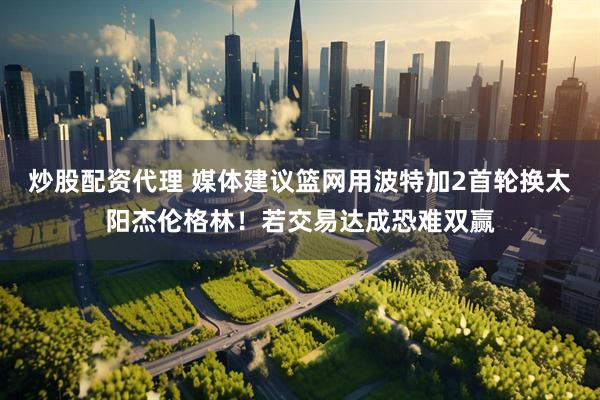 炒股配资代理 媒体建议篮网用波特加2首轮换太阳杰伦格林！若交易达成恐难双赢