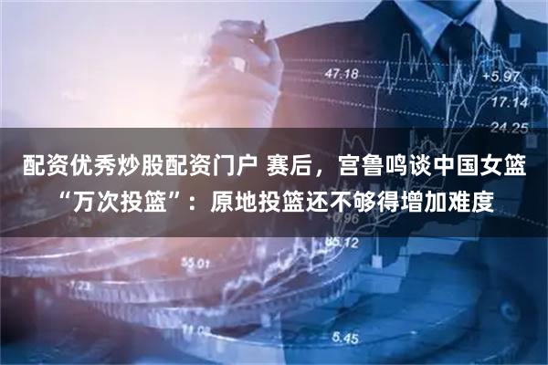 配资优秀炒股配资门户 赛后，宫鲁鸣谈中国女篮“万次投篮”：原地投篮还不够得增加难度