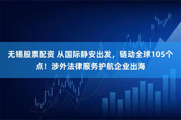 无锡股票配资 从国际静安出发，链动全球105个点！涉外法律服务护航企业出海
