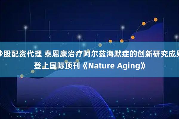 炒股配资代理 泰恩康治疗阿尔兹海默症的创新研究成果登上国际顶刊《Nature Aging》