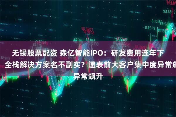 无锡股票配资 森亿智能IPO：研发费用连年下滑、全栈解决方案名不副实？递表前大客户集中度异常飙升