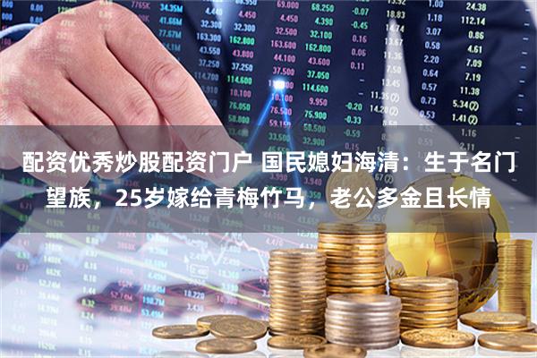 配资优秀炒股配资门户 国民媳妇海清：生于名门望族，25岁嫁给青梅竹马，老公多金且长情