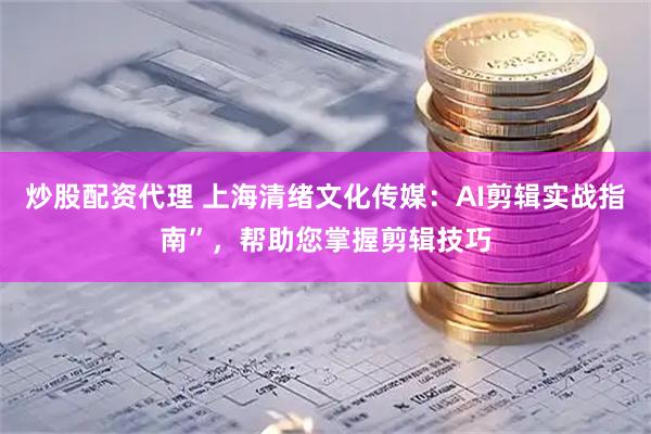 炒股配资代理 上海清绪文化传媒：AI剪辑实战指南”，帮助您掌握剪辑技巧