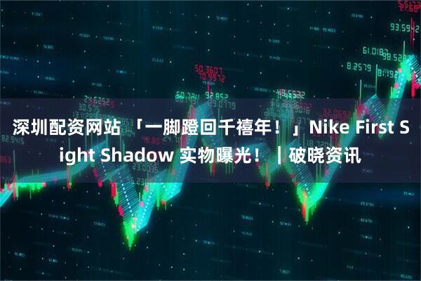 深圳配资网站 「一脚蹬回千禧年！」Nike First Sight Shadow 实物曝光！｜破晓资讯
