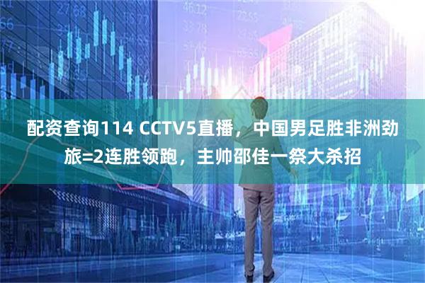 配资查询114 CCTV5直播，中国男足胜非洲劲旅=2连胜领跑，主帅邵佳一祭大杀招