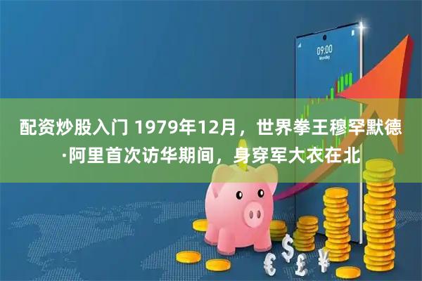 配资炒股入门 1979年12月，世界拳王穆罕默德·阿里首次访华期间，身穿军大衣在北