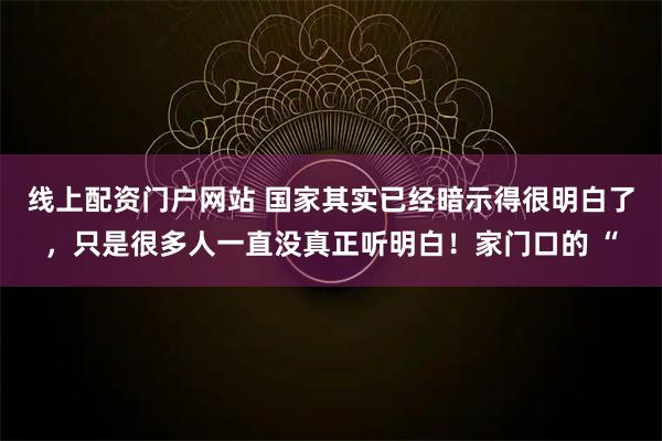 线上配资门户网站 国家其实已经暗示得很明白了,只是很多人一直没真正听明白!家门口的 “