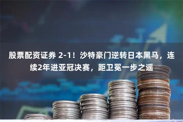 股票配资证券 2-1！沙特豪门逆转日本黑马，连续2年进亚冠决赛，距卫冕一步之遥
