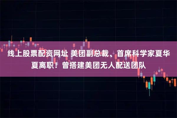 线上股票配资网址 美团副总裁、首席科学家夏华夏离职！曾搭建美团无人配送团队