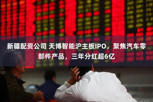 新疆配资公司 天博智能沪主板IPO，聚焦汽车零部件产品，三年分红超6亿