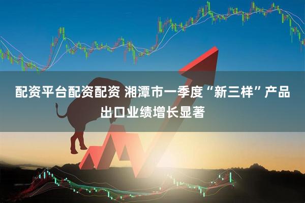 配资平台配资配资 湘潭市一季度“新三样”产品出口业绩增长显著