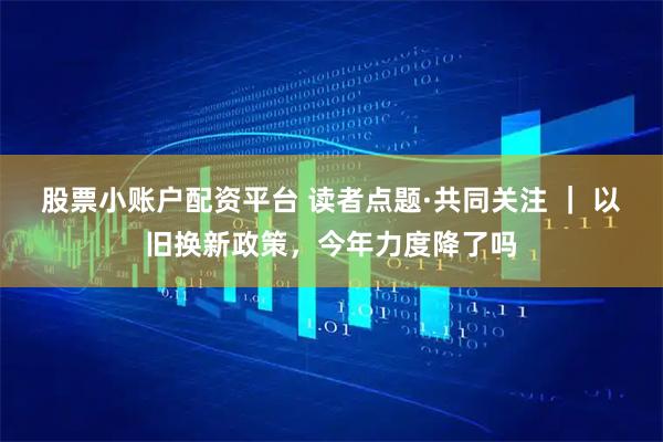 股票小账户配资平台 读者点题·共同关注 ｜ 以旧换新政策，今年力度降了吗