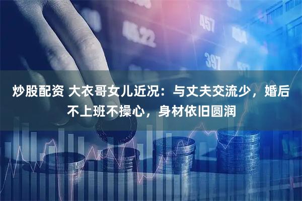炒股配资 大衣哥女儿近况：与丈夫交流少，婚后不上班不操心，身材依旧圆润