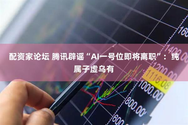 配资家论坛 腾讯辟谣“AI一号位即将离职”：纯属子虚乌有