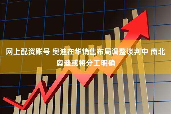 网上配资账号 奥迪在华销售布局调整谈判中 南北奥迪或将分工明确