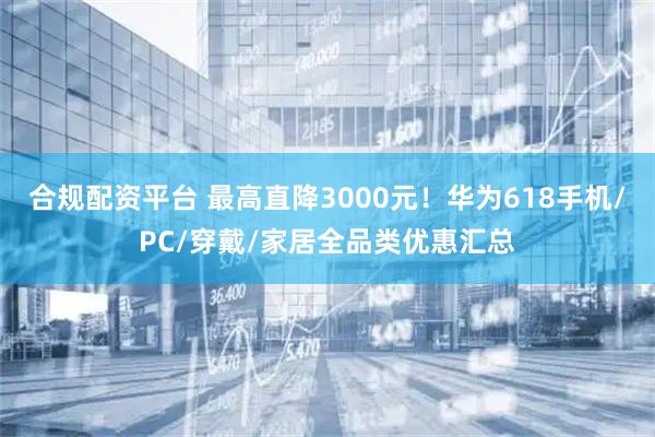 合规配资平台 最高直降3000元！华为618手机/PC/穿戴/家居全品类优惠汇总