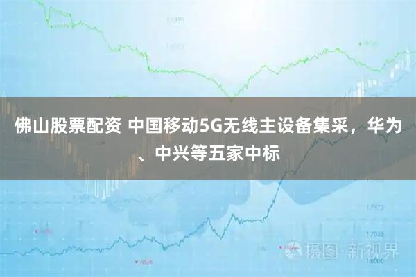佛山股票配资 中国移动5G无线主设备集采，华为、中兴等五家中标