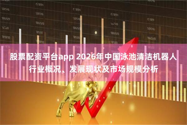 股票配资平台app 2026年中国泳池清洁机器人行业概况、发展现状及市场规模分析